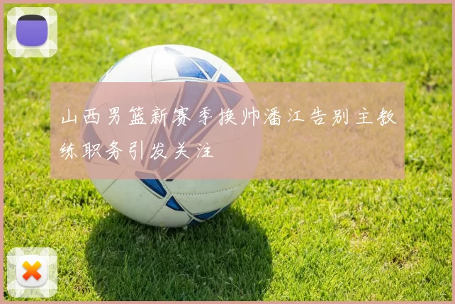 山西男篮新赛季换帅潘江告别主教练职务引发关注