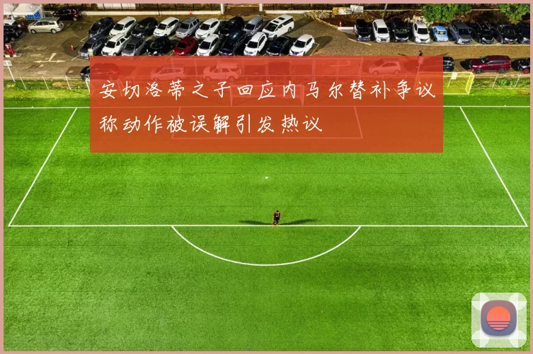 安切洛蒂之子回应内马尔替补争议称动作被误解引发热议