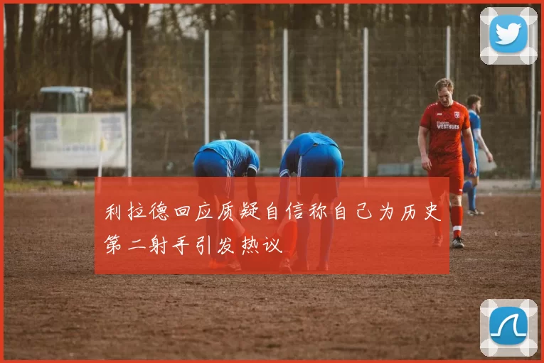 利拉德回应质疑自信称自己为历史第二射手引发热议