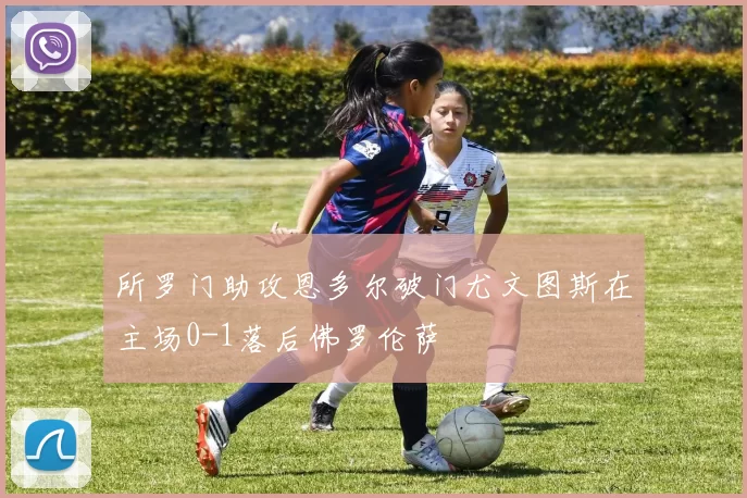 所罗门助攻恩多尔破门尤文图斯在主场0-1落后佛罗伦萨