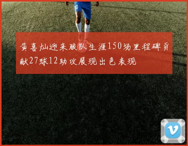 黄喜灿迎来狼队生涯150场里程碑贡献27球12助攻展现出色表现