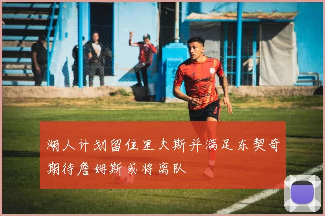 湖人计划留住里夫斯并满足东契奇期待詹姆斯或将离队