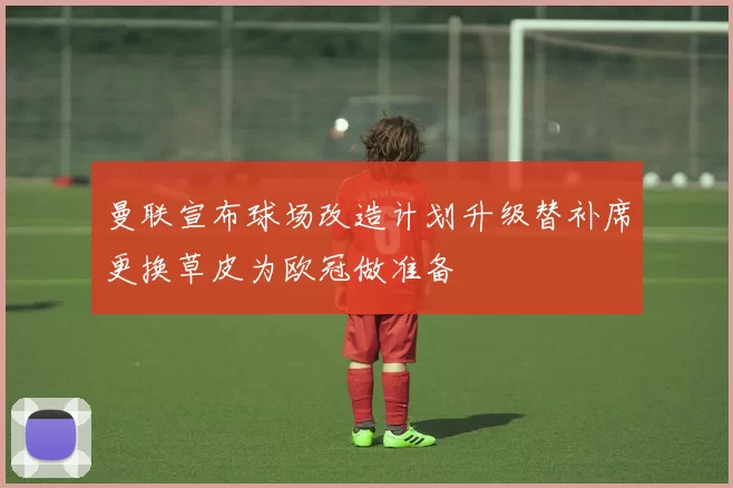 曼联宣布球场改造计划升级替补席更换草皮为欧冠做准备