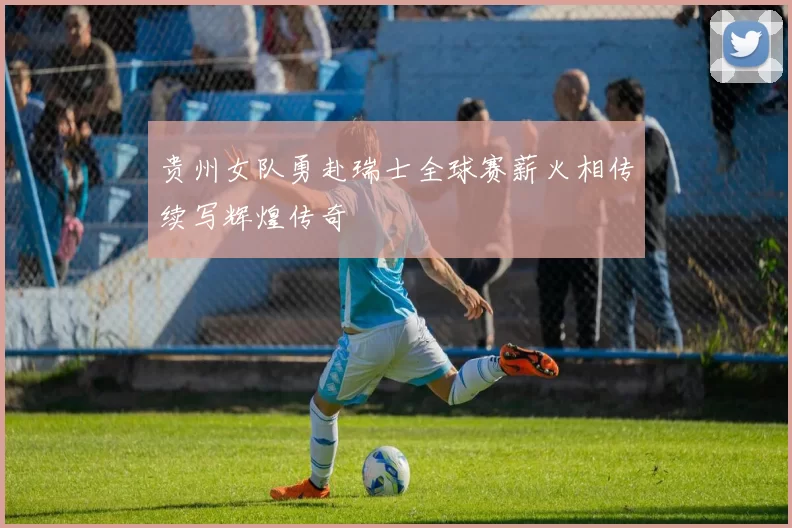贵州女队勇赴瑞士全球赛薪火相传续写辉煌传奇