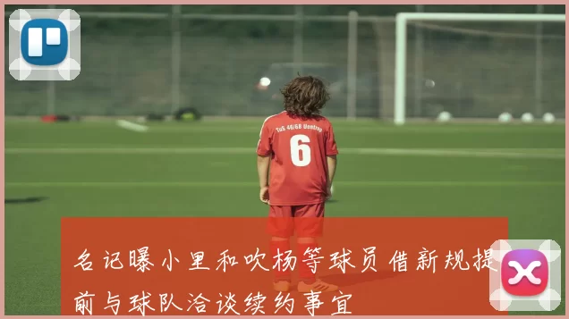 名记曝小里和吹杨等球员借新规提前与球队洽谈续约事宜