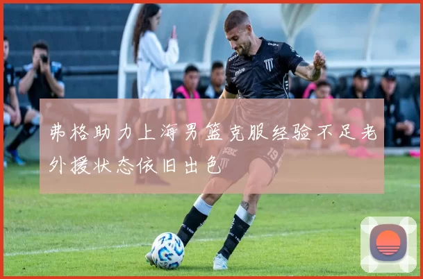 弗格助力上海男篮克服经验不足老外援状态依旧出色
