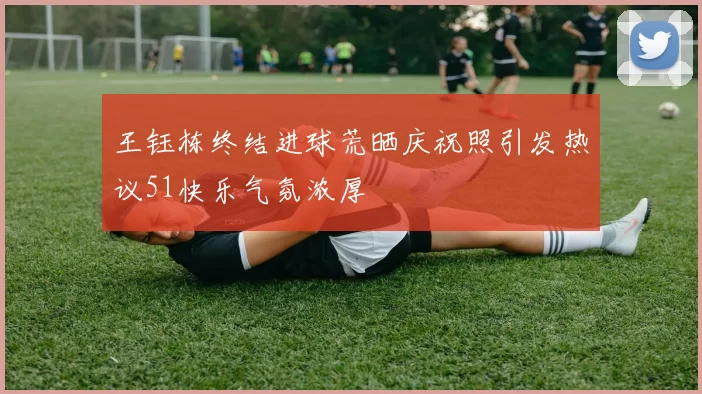 王钰栋终结进球荒晒庆祝照引发热议51快乐气氛浓厚