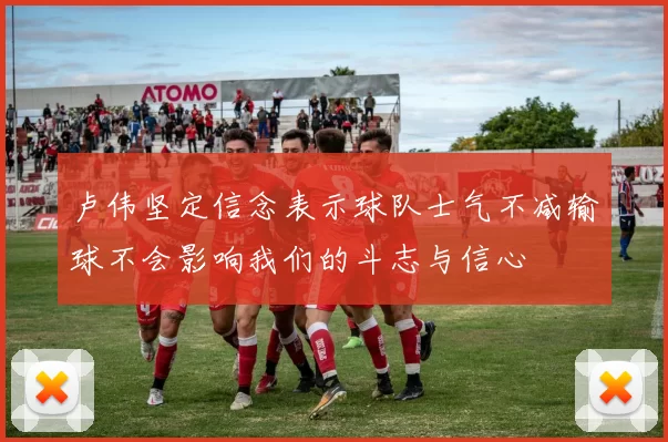 卢伟坚定信念表示球队士气不减输球不会影响我们的斗志与信心