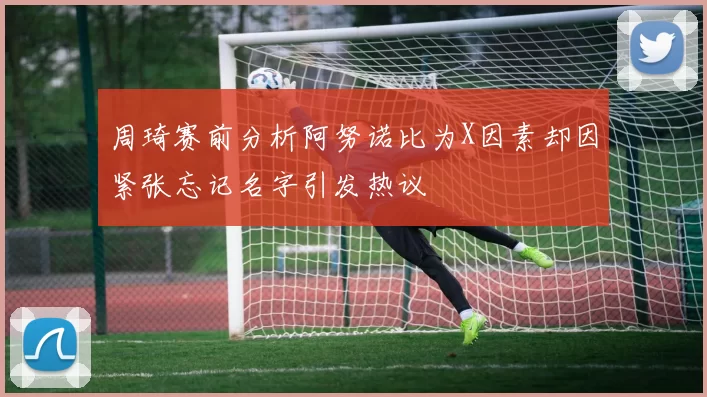 周琦赛前分析阿努诺比为X因素却因紧张忘记名字引发热议