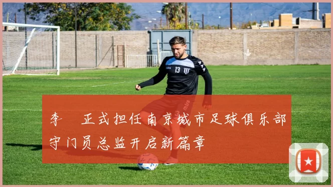 李勣正式担任南京城市足球俱乐部守门员总监开启新篇章