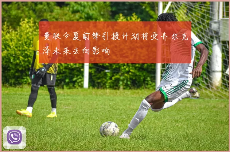 曼联今夏前锋引援计划将受齐尔克泽未来去向影响