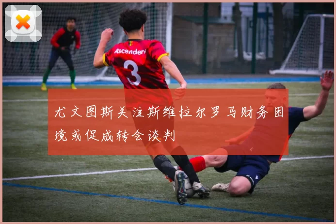 尤文图斯关注斯维拉尔罗马财务困境或促成转会谈判