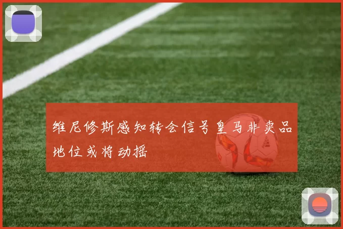 维尼修斯感知转会信号皇马非卖品地位或将动摇