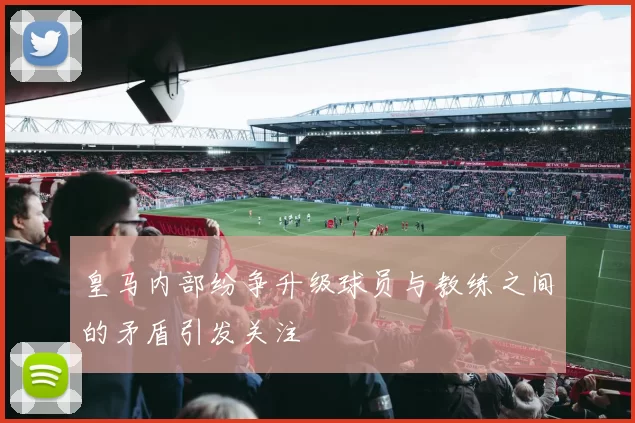 皇马内部纷争升级球员与教练之间的矛盾引发关注