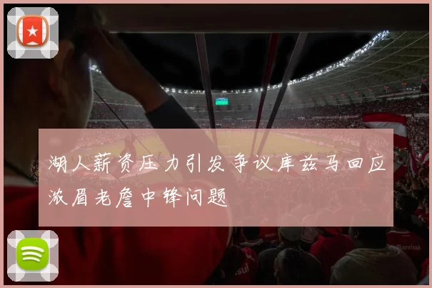 湖人薪资压力引发争议库兹马回应浓眉老詹中锋问题
