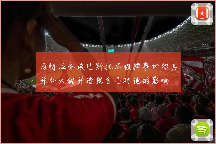 马特拉齐谈巴斯托尼假摔事件称其并非大错并透露自己对他的影响