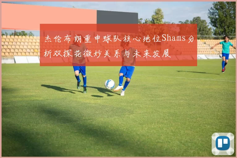 杰伦布朗重申球队核心地位Shams分析双探花微妙关系与未来发展