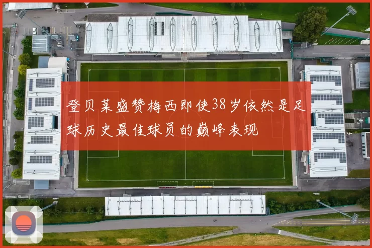登贝莱盛赞梅西即使38岁依然是足球历史最佳球员的巅峰表现