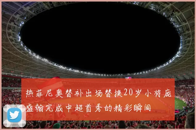 热菲尼奥替补出场替换20岁小将庞盛翰完成中超首秀的精彩瞬间
