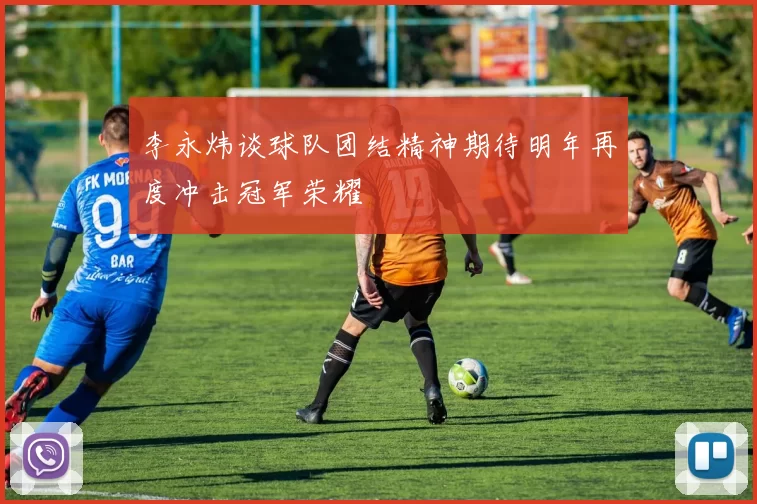 李永炜谈球队团结精神期待明年再度冲击冠军荣耀