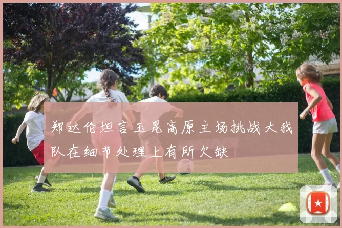 郑达伦坦言玉昆高原主场挑战大我队在细节处理上有所欠缺