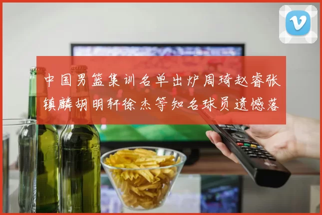 中国男篮集训名单出炉周琦赵睿张镇麟胡明轩徐杰等知名球员遗憾落选