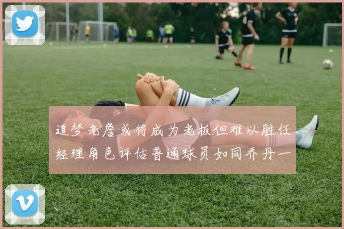 追梦老詹或将成为老板但难以胜任经理角色评估普通球员如同乔丹一样复杂