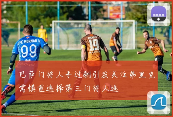 巴萨门将人手过剩引发关注弗里克需慎重选择第三门将人选