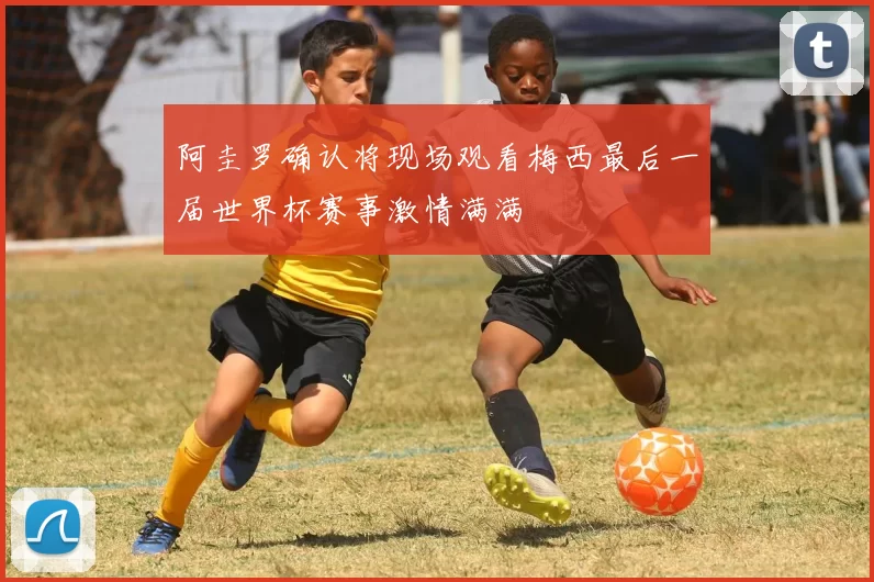 阿圭罗确认将现场观看梅西最后一届世界杯赛事激情满满