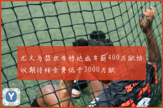 尤文与瑟尔洛特达成年薪400万欧协议期待转会费低于3000万欧